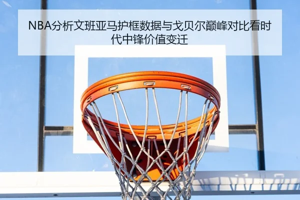NBA分析文班亚马护框数据与戈贝尔巅峰对比看时代中锋价值变迁